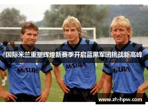 国际米兰重塑辉煌新赛季开启蓝黑军团挑战新高峰